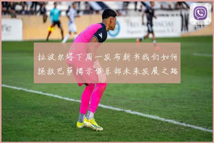拉波尔塔下周一发布新书我们如何拯救巴萨揭示俱乐部未来发展之路