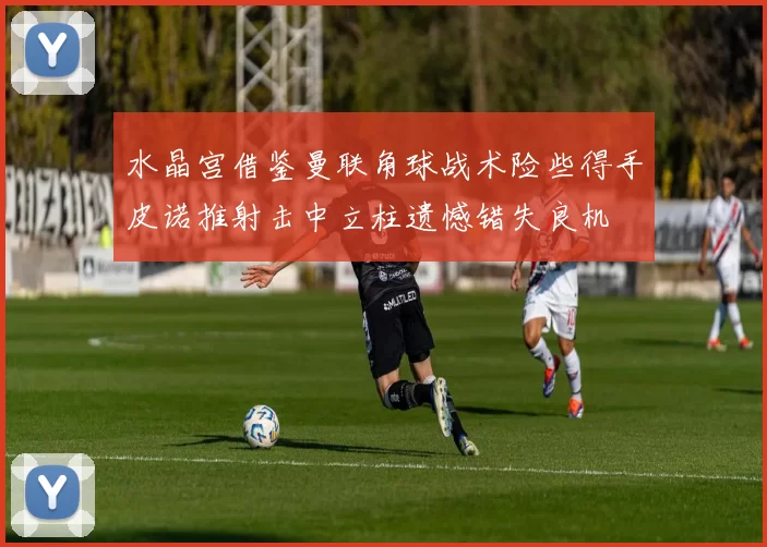 水晶宫借鉴曼联角球战术险些得手皮诺推射击中立柱遗憾错失良机