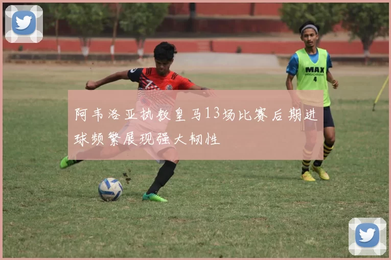 阿韦洛亚执教皇马13场比赛后期进球频繁展现强大韧性