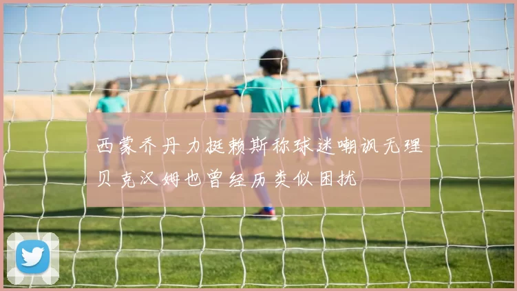 西蒙乔丹力挺赖斯称球迷嘲讽无理贝克汉姆也曾经历类似困扰