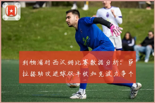 利物浦对西汉姆比赛数据分析：萨拉赫助攻进球双丰收加克波力争个人职业生涯50球