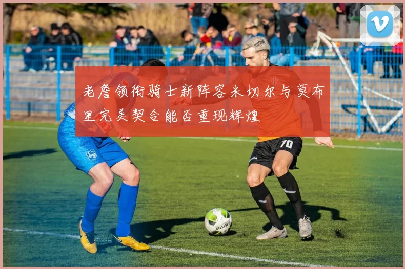 老詹领衔骑士新阵容米切尔与莫布里完美契合能否重现辉煌