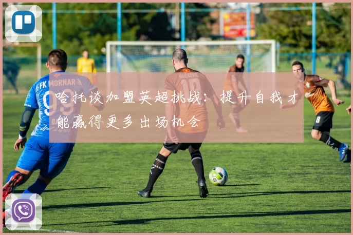 哈托谈加盟英超挑战：提升自我才能赢得更多出场机会