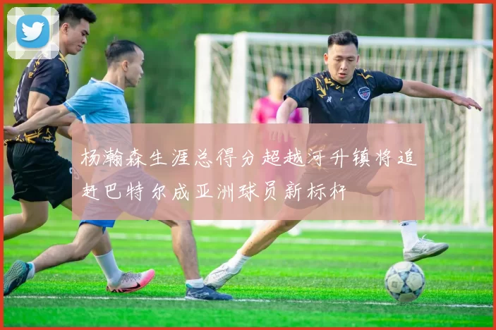 杨瀚森生涯总得分超越河升镇将追赶巴特尔成亚洲球员新标杆