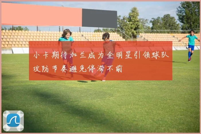 小卡期待加兰成为全明星引领球队攻防节奏避免停滞不前