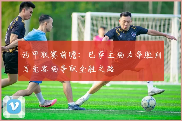 西甲联赛前瞻：巴萨主场力争胜利马竞客场争取全胜之路