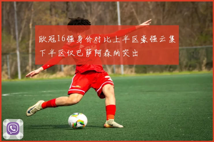 欧冠16强身价对比上半区豪强云集下半区仅巴萨阿森纳突出