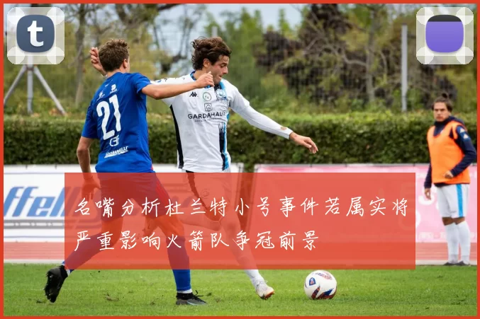 名嘴分析杜兰特小号事件若属实将严重影响火箭队争冠前景