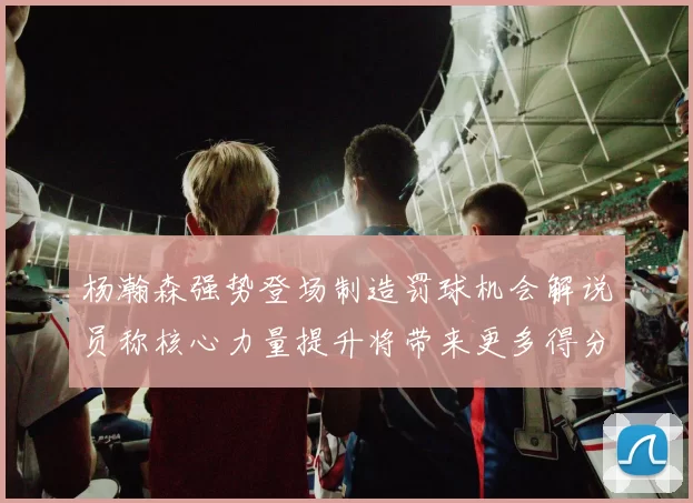 杨瀚森强势登场制造罚球机会解说员称核心力量提升将带来更多得分可能