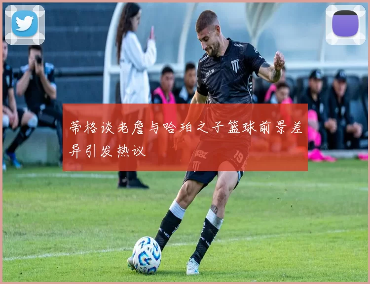 蒂格谈老詹与哈珀之子篮球前景差异引发热议