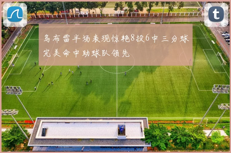 乌布雷半场表现惊艳8投6中三分球完美命中助球队领先