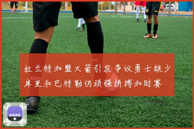 杜兰特加盟火箭引发争议勇士缺少库里和巴特勒仍顽强拼搏加时赛