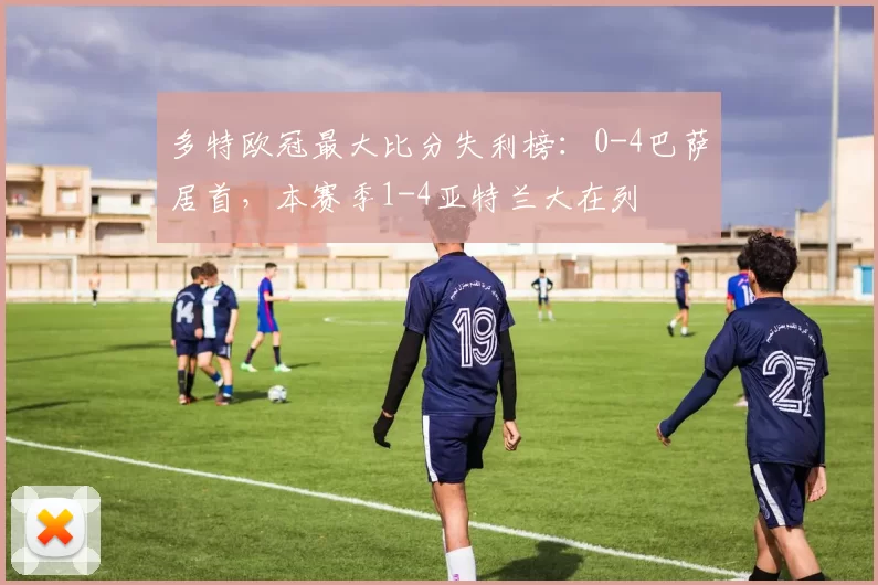 多特欧冠最大比分失利榜：0-4巴萨居首，本赛季1-4亚特兰大在列