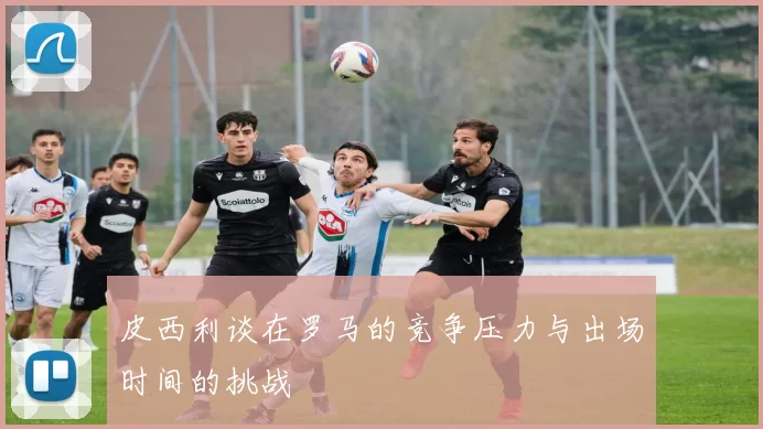 皮西利谈在罗马的竞争压力与出场时间的挑战